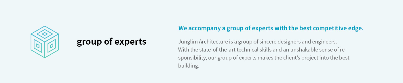 Junglim Architecture’s Design Promises : We accompany a group of experts with the best competitive edge. Junglim Architecture is a group of sincere designers and engineers. With the state-of-the-art technical skills and an unshakable sense of responsibility, our group of experts makes the client’s project into the best building.